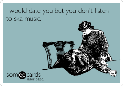 I would date you but you don't listen
to ska music.