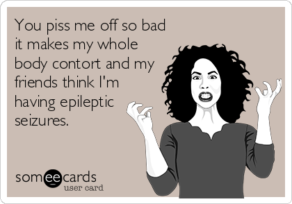 You piss me off so bad
it makes my whole
body contort and my
friends think I'm
having epileptic
seizures.