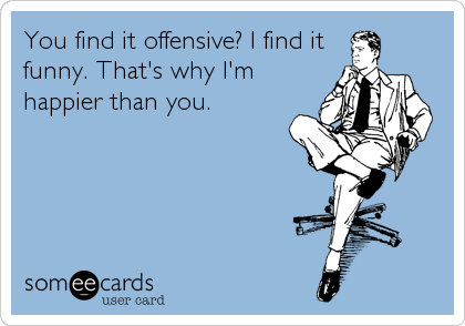 You find it offensive? I find it
funny. That's why I'm
happier than you.