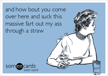 and how bout you come
over here and suck this
massive fart out my ass
through a straw