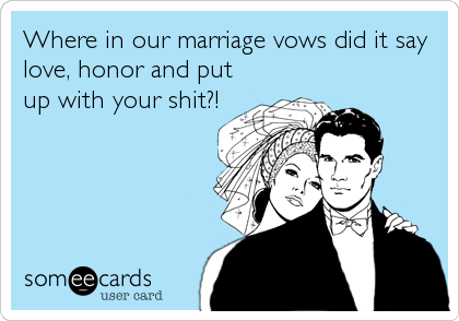 Where in our marriage vows did it say
love, honor and put
up with your shit?!