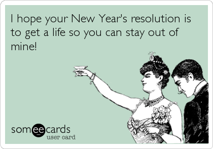 I hope your New Year's resolution is
to get a life so you can stay out of
mine!