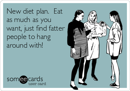 New diet plan.  Eat
as much as you
want, just find fatter
people to hang
around with!