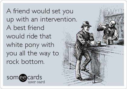 A friend would set you
up with an intervention.
A best friend
would ride that
white pony with
you all the way to
rock bottom.