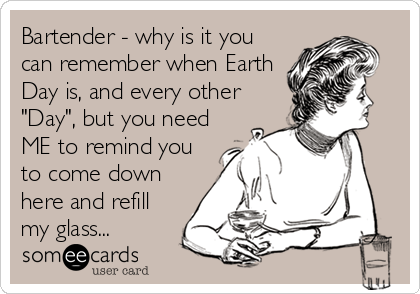 Bartender - why is it you
can remember when Earth
Day is, and every other
"Day", but you need
ME to remind you
to come down
here%
