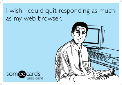 I wish I could quit responding as much
as my web browser.