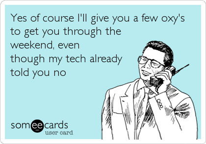 Yes of course I'll give you a few oxy's
to get you through the
weekend, even
though my tech already
told you no