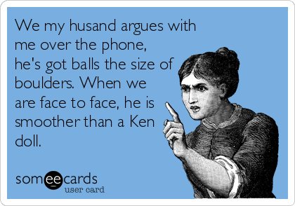 We my husand argues with
me over the phone,
he's got balls the size of
boulders. When we
are face to face, he is
smoother than a Ken
doll.