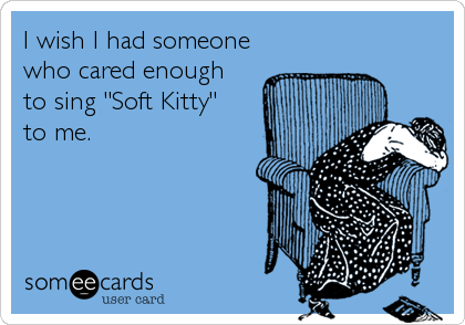 I wish I had someone
who cared enough 
to sing "Soft Kitty"
to me.