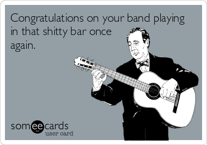 Congratulations on your band playing
in that shitty bar once
again.