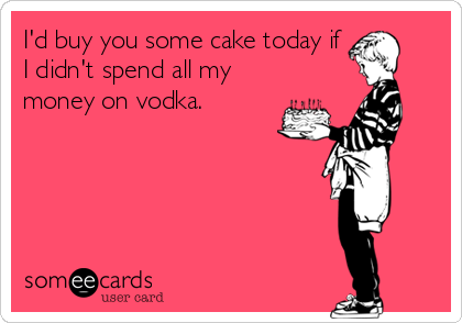 I'd buy you some cake today if
I didn't spend all my
money on vodka.