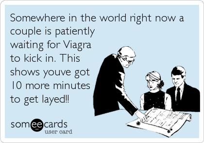 Somewhere in the world right now a
couple is patiently
waiting for Viagra
to kick in. This
shows youve got
10 more minutes
to get layed!!