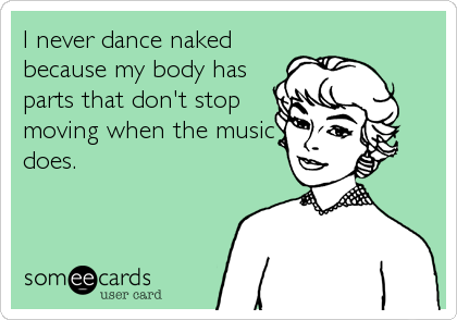 I never dance naked
because my body has
parts that don't stop
moving when the music
does.