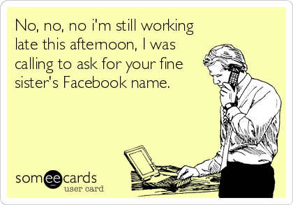 No, no, no i'm still working
late this afternoon, I was
calling to ask for your fine
sister's Facebook name.