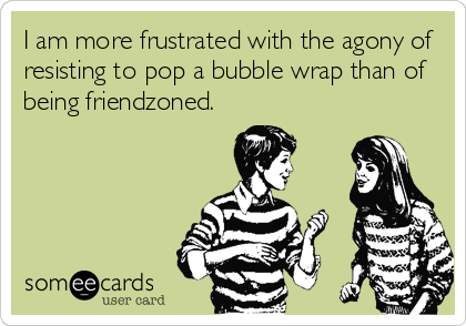 I am more frustrated with the agony of
resisting to pop a bubble wrap than of
being friendzoned.