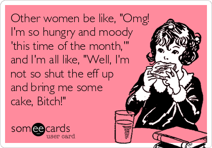 Other women be like, "Omg!
I'm so hungry and moody
'this time of the month,'"
and I'm all like, "Well, I'm
not so shut the eff up
and bring me some
cake, Bitch!"