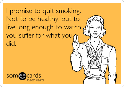 I promise to quit smoking.
Not to be healthy; but to
live long enough to watch
you suffer for what you
did.