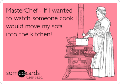 MasterChef - If I wanted
to watch someone cook, I
would move my sofa
into the kitchen!