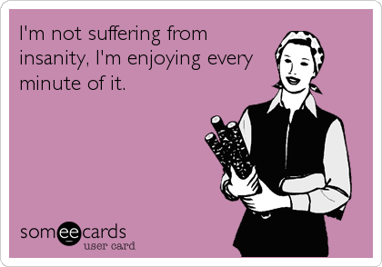I'm not suffering from
insanity, I'm enjoying every
minute of it.