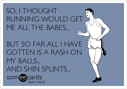 SO, I THOUGHT
RUNNING WOULD GET
ME ALL THE BABES...

BUT SO FAR ALL I HAVE 
GOTTEN IS A RASH ON
MY BALLS...
AND SHIN SPLINTS...