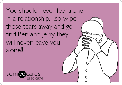 You should never feel alone
in a relationship.....so wipe
those tears away and go
find Ben and Jerry they
will never leave you
alone!!