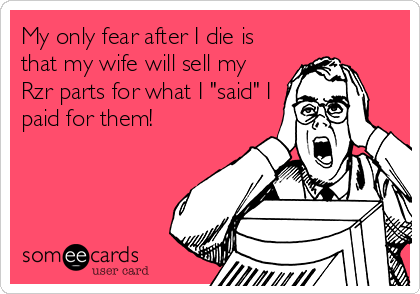 My only fear after I die is
that my wife will sell my
Rzr parts for what I "said" I
paid for them!