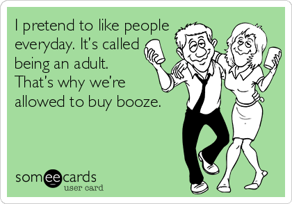 I pretend to like people
everyday. It’s called
being an adult.
That’s why we’re 
allowed to buy booze.