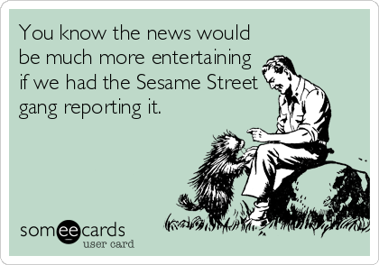 You know the news would
be much more entertaining
if we had the Sesame Street
gang reporting it.