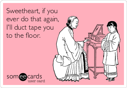 Sweetheart, if you
ever do that again,
I'll duct tape you
to the floor.
