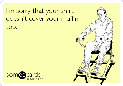 I'm sorry that your shirt
doesn't cover your muffin
top.