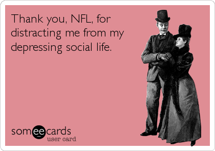 Thank you, NFL, for
distracting me from my
depressing social life.