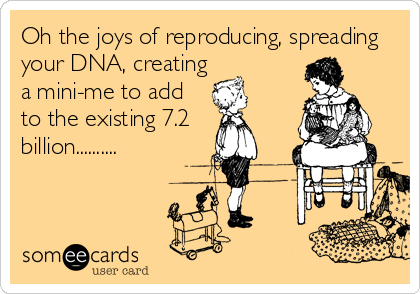 Oh the joys of reproducing, spreading
your DNA, creating
a mini-me to add
to the existing 7.2
billion..........