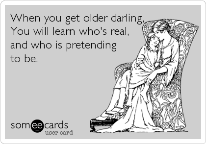 When you get older darling,
You will learn who's real,
and who is pretending
to be.