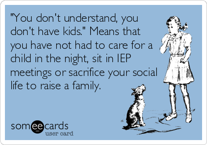 "You don't understand, you
don't have kids." Means that
you have not had to care for a
child in the night, sit in IEP
meetings or sacrifice your social
life to raise a family.