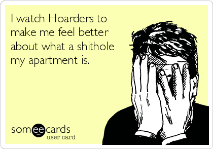 I watch Hoarders to
make me feel better
about what a shithole
my apartment is.