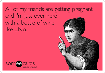 All of my friends are getting pregnant
and I'm just over here
with a bottle of wine
like.....No.