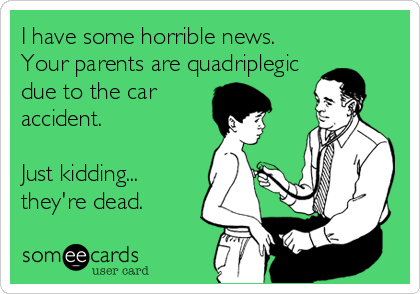 I have some horrible news.
Your parents are quadriplegic
due to the car
accident.

Just kidding...
they're dead.