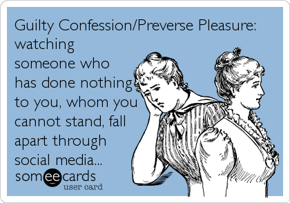 Guilty Confession/Preverse Pleasure:
watching
someone who
has done nothing
to you, whom you
cannot stand, fall
apart through
social 