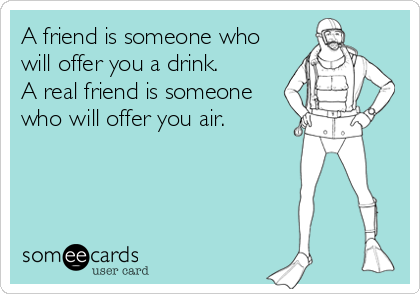 A friend is someone who
will offer you a drink.
A real friend is someone
who will offer you air.