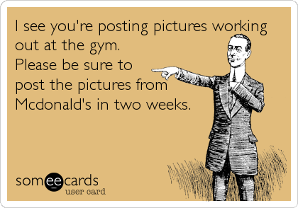 I see you're posting pictures working
out at the gym. 
Please be sure to
post the pictures from
Mcdonald's in two weeks.