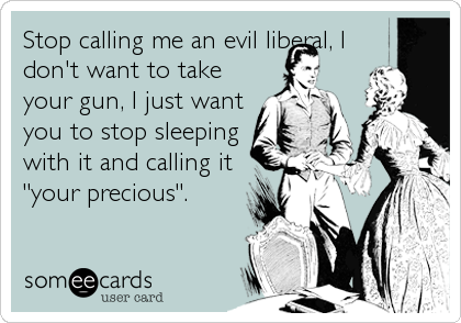 Stop calling me an evil liberal, I
don't want to take
your gun, I just want
you to stop sleeping
with it and calling it
"your precious".