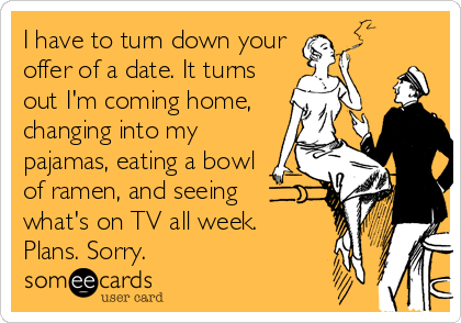 I have to turn down your
offer of a date. It turns
out I'm coming home,
changing into my
pajamas, eating a bowl
of ramen, and seeing 
what's on TV all week.
Plans. Sorry.
