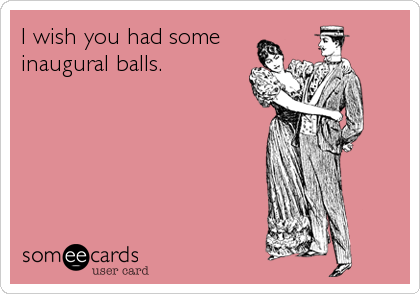 I wish you had some
inaugural balls.