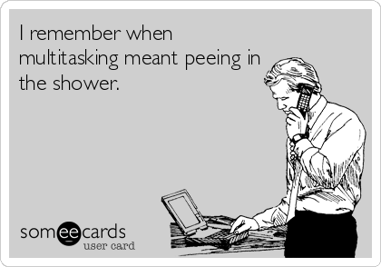 I remember when
multitasking meant peeing in
the shower.