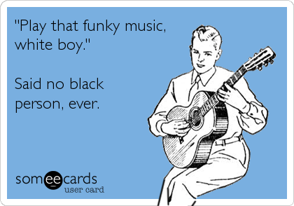 "Play that funky music,
white boy."

Said no black
person, ever.