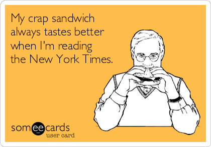 My crap sandwich
always tastes better
when I'm reading
the New York Times.