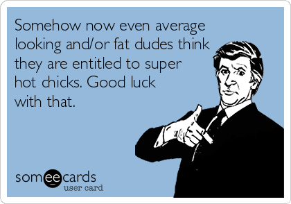 Somehow now even average
looking and/or fat dudes think
they are entitled to super
hot chicks. Good luck
with that.
