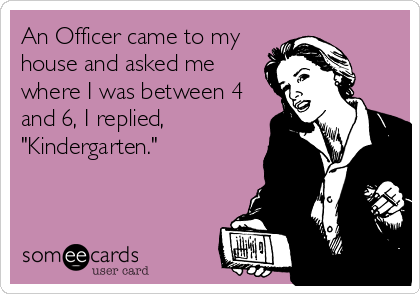 An Officer came to my
house and asked me
where I was between 4
and 6, I replied,
"Kindergarten."