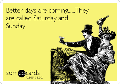 Better days are coming......They
are called Saturday and
Sunday