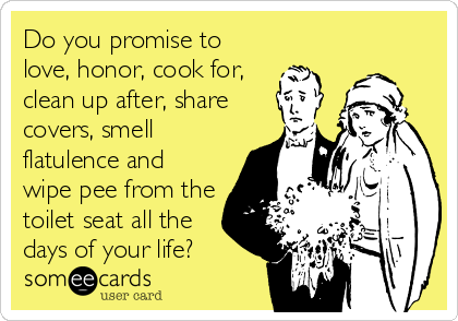 Do you promise to
love, honor, cook for,
clean up after, share
covers, smell
flatulence and
wipe pee from the
toilet seat all the
days of your life?